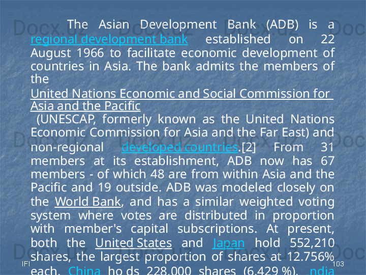 IFI 103The  Asian  Development  Bank  (ADB)  is  a 
regional development bank   established  on  22 
August  1966  to  facilitate  economic  development  of 
countries  in  Asia.  The  bank  admits  the  members  of 
the 
United Nations Economic and Social Commission for 
Asia and the Pacific
  (UNESCAP,  formerly  known  as  the  United  Nations 
Economic Commission for Asia and the Far East) and 
non-regional  developed countries .[2]  From  31 
members  at  its  establishment,  ADB  now  has  67 
members  -  of  which  48  are  from  within  Asia  and  the 
Pacific  and  19  outside.  ADB  was  modeled  closely  on 
the  World Bank ,  and  has  a  similar  weighted  voting 
system  where  votes  are  distributed  in  proportion 
with  member's  capital  subscriptions.  At  present, 
both  the  United States   and  Japan   hold  552,210 
shares,  the  largest  proportion  of  shares  at  12.756% 
each.  China   holds  228,000  shares  (6.429 %),  India  
holds  224,010  shares  (6.317 %),  the  2nd  and  3rd 
largest proportion of shares respectively. 