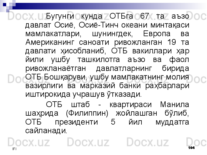 104
IFI Бугунги  кунда  ОТБга  67  та  аъзо 
давлат  Осиё,  Осиё-Тинч  океани  минтақаси 
мамлакатлари,  шунингдек,  Европа  ва 
Американинг  саноати  ривожланган  19  та 
давлати  ҳисобланиб,  ОТБ  вакиллари  ҳар 
йили  ушбу  ташкилотга  аъзо  ва  фаол 
ривожланаётган  давлатларнинг  бирида 
ОТБ Бошқаруви, ушбу мамлакатнинг молия 
вазирлиги  ва  марказий  банки  раҳбарлари 
иштирокида учрашув ўтказади. 
ОТБ  штаб  -  квартираси  Манила 
шаҳрида  (Филиппин)  жойлашган  бўлиб, 
ОТБ  президенти  5  йил  муддатга 
сайланади. 