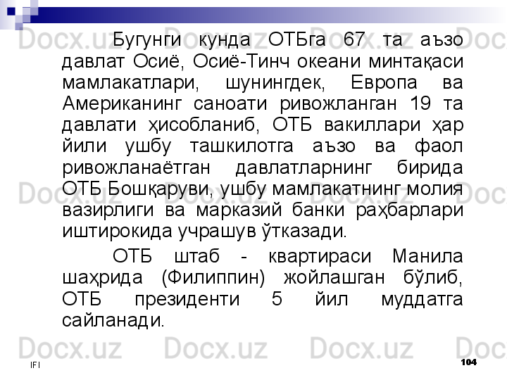 104
IFI Бугунги  кунда  ОТБга  67  та  аъзо 
давлат  Осиё,  Осиё-Тинч  океани  минтақаси 
мамлакатлари,  шунингдек,  Европа  ва 
Американинг  саноати  ривожланган  19  та 
давлати  ҳисобланиб,  ОТБ  вакиллари  ҳар 
йили  ушбу  ташкилотга  аъзо  ва  фаол 
ривожланаётган  давлатларнинг  бирида 
ОТБ Бошқаруви, ушбу мамлакатнинг молия 
вазирлиги  ва  марказий  банки  раҳбарлари 
иштирокида учрашув ўтказади. 
ОТБ  штаб  -  квартираси  Манила 
шаҳрида  (Филиппин)  жойлашган  бўлиб, 
ОТБ  президенти  5  йил  муддатга 
сайланади.