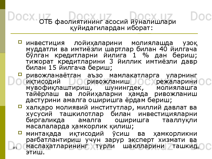 IFI 105ОТБ фаолиятининг асосий йўналишлари 
уйидагилардан иборат:қ
инвестиция  лойи аларини  молиялашда  узо  	
ҳ қ
муддатли  ва  имтиёзли  шартлар  билан  40  йилгача 
бўлган  кредитларни  йилига  1  %  дан  бериш; 
тижорат  кредитларини  3  йиллик  имтиёзли  давр 
билан 15 йилгача бериш;
ривожланаётган  аъзо  мамлакатларга  уларнинг 
и тисодий  ривожланиш  режаларини 	
қ
мувофи лаштириш,  шунингдек,  молиялашга 	
қ
тайёрлаш  ва  лойи аларни  амда  ривожланиш 	
ҳ ҳ
дастурини амалга оширишга ёрдам бериш;
хал аро молиявий институтлар, миллий давлат ва 	
қ
хусусий  ташкилотлар  билан  инвестицияларни 
биргаликда  амалга  оширишга  тааллу ли 	
қ
масалаларда  амкорлик  илиш;	
ҳ қ
минта ада  и тисодий  ўсиш  ва  амкорликни 	
қ қ ҳ
ра батлантириш  учун  зарур  эксперт  хизмати  ва 	
ғ
масла атларининг  турли  шаклларини  ташкил 	
ҳ
этиш.