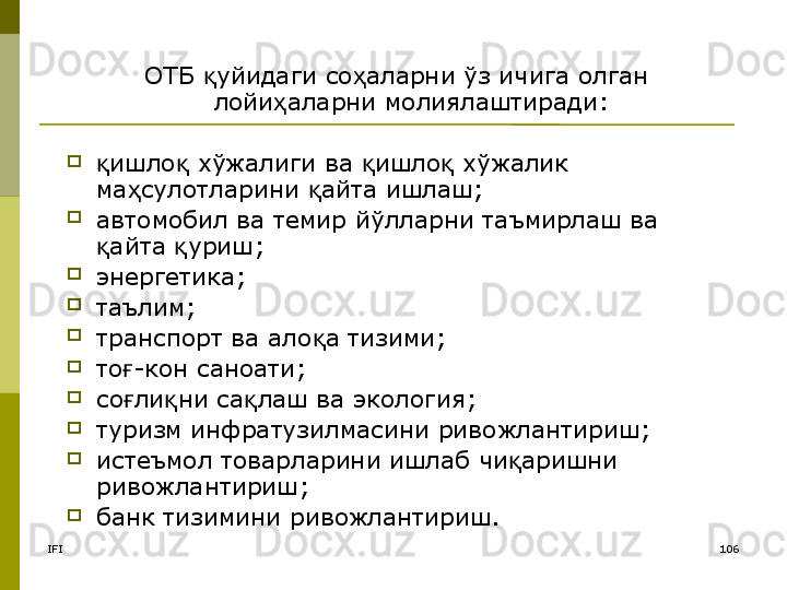 IFI 106ОТБ  уйидаги со аларни ўз ичига олган қ ҳ
лойи аларни молиялаштиради:	
ҳ
 
ишло  хўжалиги ва  ишло  хўжалик 	
қ қ қ қ
ма сулотларини  айта ишлаш;	
ҳ қ
автомобил ва темир йўлларни таъмирлаш ва 
айта  уриш	
қ қ ;  
энергетика;
таълим;
транспорт ва ало а тизими;	
қ
то -кон саноати	
ғ ;  
со ли ни са лаш ва экология
ғ қ қ ;  
туризм инфратузилмасини ривожлантириш ;  
истеъмол товарларини ишлаб чи аришни 	
қ
ривожлантириш ;  
банк тизимини ривожлантириш .