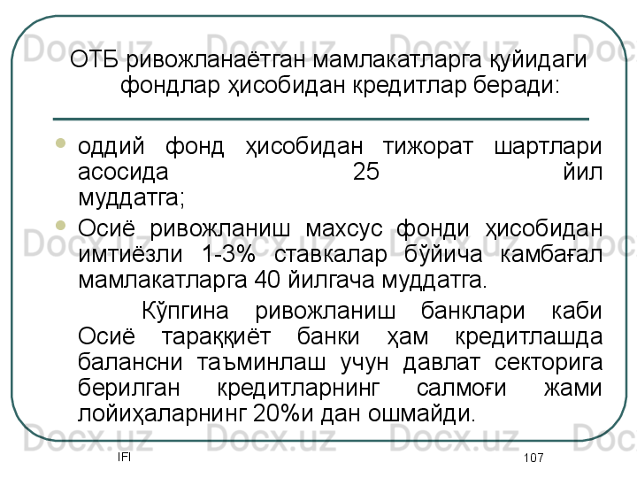 IFI
107ОТБ ривожланаётган мамлакатларга қуйидаги 
фондлар ҳисобидан кредитлар беради:
оддий  фонд  ҳисобидан  тижорат  шартлари 
асосида  25  йил
муддатга;
Осиё  ривожланиш  махсус  фонди  ҳисобидан 
имтиёзли  1-3%  ставкалар  бўйича  камбағал 
мамлакатларга 40 йилгача муддатга.
Кўпгина  ривожланиш  банклари  каби 
Осиё  тараққиёт  банки  ҳам  кредитлашда 
балансни  таъминлаш  учун  давлат  секторига 
берилган  кредитларнинг  салмоғи  жами 
лойиҳаларнинг 20%и дан ошмайди.