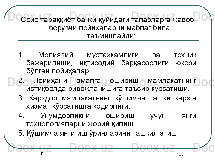 IFI
108Осиё тараққиёт банки қуйидаги талабларга жавоб 
берувчи лойиҳаларни маблағ билан 
таъминлайди:
1.  Молиявий  мустаҳкамлиги  ва  техник 
бажарилиши,  иқтисодий  барқарорлиги  юқори 
бўлган лойиҳалар.
2.  Лойиҳани  амалга  ошириш  мамлакатнинг 
истиқболда ривожланишига таъсир кўрсатиши. 
3.  Қарздор  мамлакатнинг  қўшимча  ташқи  қарзга 
хизмат кўрсатишга қодирлиги. 
4.  Унумдорликни  ошириш  учун  янги 
технологияларни жорий қилиш.
5. Қўшимча янги иш ўринларини ташкил этиш. 