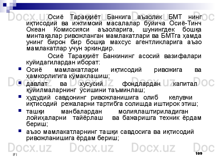 109
IFI Осиё  Тараққиёт  Банкига  аъзолик  БМТ  нинг 
иқтисодий  ва  ижтимоий  масалалар  бўйича  Осиё-Тинч 
Океан  Комиссияси  аъзоларига,  шунингдек  бошқа 
минтақалар ривожланган мамлакатлари ва БМТга ҳамда 
унинг  бирон  бир  бошқа  махсус  агентликларига  аъзо 
мамлакатлар учун эркиндир.
Осиё  Тараққиёт  Банкининг  асосий  вазифалари 
куйидагилардан иборат:
Осиё  мамлакатлари  иқтисодий  ривожига  ва 
ҳамкорлигига кўмаклашиш;
давлат      ва      хусусий         фондлардан      капитал   
қўйилмаларнинг  ўсишини таъминлаш;
ҳудудий    савдонинг    ривожланишига    олиб          келувчи         
иқтисодий  режаларни тартибга солишда иштирок этиш;
ташқи          манбалардан          молиялаштириладиган         
лойиҳаларни    тайёрлаш      ва  бажаришга  техник  ёрдам 
бериш;
аъзо  мамлакатларнинг  ташқи  савдосига  ва  иқтисодий       
ривожланишига ёрдам бериш;