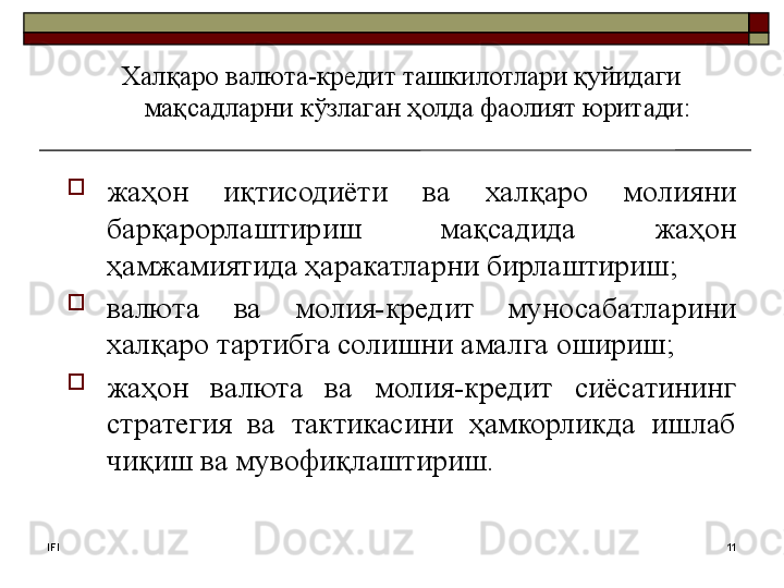 IFI 11Халқаро валюта-кредит ташкилотлари қуйидаги 
мақсадларни кўзлаган ҳолда фаолият юритади: 
жаҳон  иқтисодиёти  ва  халқаро  молияни 
барқарорлаштириш  мақсадида  жаҳон 
ҳамжамиятида ҳаракатларни бирлаштириш;
валюта  ва  молия-кредит  муносабатларини 
халқаро тартибга солишни амалга ошириш;
жаҳон  валюта  ва  молия-кредит  сиёсатининг 
стратегия  ва  тактикасини  ҳамкорликда  ишлаб 
чиқиш ва мувофиқлаштириш.