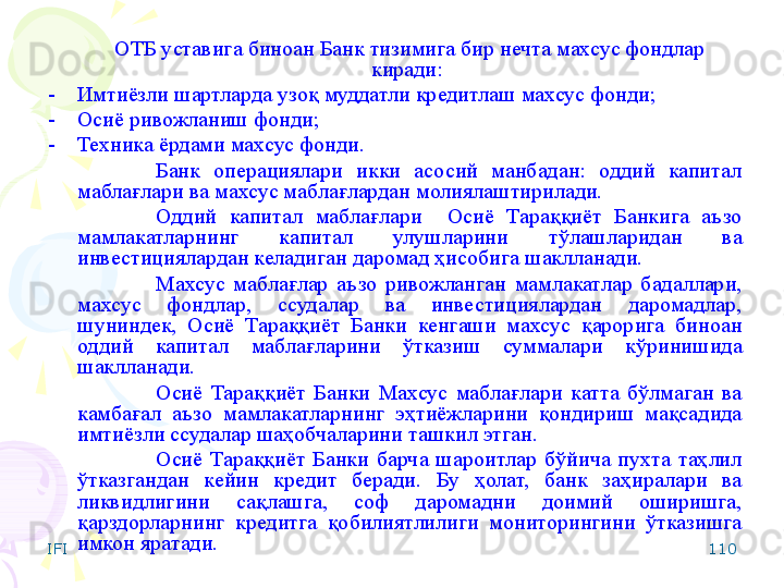 IFI 110ОТБ уставига биноан Банк тизимига бир нечта махсус фондлар 
киради: 
-    Имтиёзли шартларда узоқ муддатли кредитлаш махсус фонди; 
-    Осиё ривожланиш фонди;  
-    Техника ёрдами махсус фонди.
Банк  операциялари  икки  асосий  манбадан:  оддий  капитал 
маблағлари ва махсус маблағлардан молиялаштирилади.
Оддий  капитал  маблағлари    Осиё  Тараққиёт  Банкига  аъзо 
мамлакатларнинг  капитал  улушларини  тўлашларидан  ва 
инвестициялардан келадиган даромад ҳисобига шаклланади.
Махсус  мабла ғ лар  аъзо  ривожланган  мамлакатлар  бадаллари, 
махсус  фондлар,  ссудалар  ва  инвестициялардан  даромадлар, 
шуниндек,  Осиё  Тараққиёт  Банки  кенгаши  махсус  қарорига  биноан 
оддий  капитал  маблағларини  ўтказиш  суммалари  кўринишида 
шаклланади.
Осиё  Тараққиёт  Банки  Махсус  маблағлари  катта  бўлмаган  ва 
камбағал  аъзо  мамлакатларнинг  эҳтиёжларини  қондириш  мақсадида 
имтиёзли ссудалар шаҳобчаларини ташкил этган.
Осиё  Тараққиёт  Банки  барча  шароитлар  бўйича  пухта  таҳлил 
ўтказгандан  кейин  кредит  беради.  Бу  ҳолат,  банк  заҳиралари  ва 
ликвидлигини  сақлашга,  соф  даромадни  доимий  оширишга, 
қарздорларнинг  кредитга  қобилиятлилиги  мониторингини  ўтказишга 
имкон яратади.     