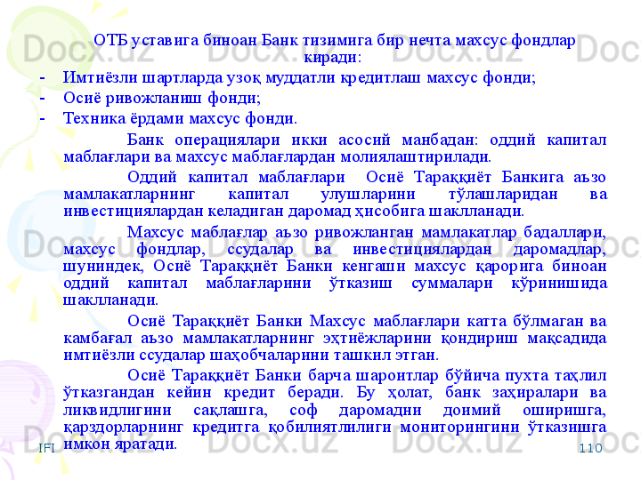 IFI 110ОТБ уставига биноан Банк тизимига бир нечта махсус фондлар 
киради: 
-    Имтиёзли шартларда узоқ муддатли кредитлаш махсус фонди; 
-    Осиё ривожланиш фонди;  
-    Техника ёрдами махсус фонди.
Банк  операциялари  икки  асосий  манбадан:  оддий  капитал 
маблағлари ва махсус маблағлардан молиялаштирилади.
Оддий  капитал  маблағлари    Осиё  Тараққиёт  Банкига  аъзо 
мамлакатларнинг  капитал  улушларини  тўлашларидан  ва 
инвестициялардан келадиган даромад ҳисобига шаклланади.
Махсус  мабла ғ лар  аъзо  ривожланган  мамлакатлар  бадаллари, 
махсус  фондлар,  ссудалар  ва  инвестициялардан  даромадлар, 
шуниндек,  Осиё  Тараққиёт  Банки  кенгаши  махсус  қарорига  биноан 
оддий  капитал  маблағларини  ўтказиш  суммалари  кўринишида 
шаклланади.
Осиё  Тараққиёт  Банки  Махсус  маблағлари  катта  бўлмаган  ва 
камбағал  аъзо  мамлакатларнинг  эҳтиёжларини  қондириш  мақсадида 
имтиёзли ссудалар шаҳобчаларини ташкил этган.
Осиё  Тараққиёт  Банки  барча  шароитлар  бўйича  пухта  таҳлил 
ўтказгандан  кейин  кредит  беради.  Бу  ҳолат,  банк  заҳиралари  ва 
ликвидлигини  сақлашга,  соф  даромадни  доимий  оширишга, 
қарздорларнинг  кредитга  қобилиятлилиги  мониторингини  ўтказишга 
имкон яратади.