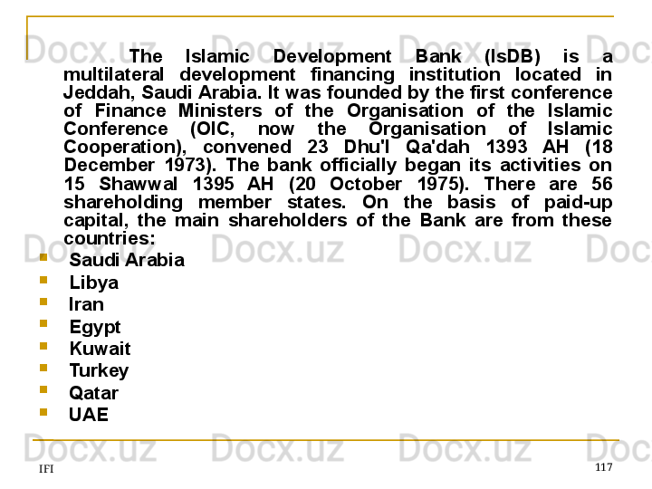 IFI 117The  Islamic  Development  Bank  (IsDB)  is  a 
multilateral  development  financing  institution  located  in 
Jeddah, Saudi Arabia. It was founded by the first conference 
of  Finance  Ministers  of  the  Organisation  of  the  Islamic 
Conference  (OIC,  now  the  Organisation  of  Islamic 
Cooperation),  convened  23  Dhu'l  Qa'dah  1393  AH  (18 
December  1973).  The  bank  officially  began  its  activities  on 
15  Shawwal  1395  AH  (20  October  1975).  There  are  56 
shareholding  member  states.   On  the  basis  of  paid-up 
capital,  the  main  shareholders  of  the  Bank  are  from  these 
countries:

  Saudi Arabia

  Libya

  Iran

  Egypt

  Kuwait

  Turkey

  Qatar

  UAE 