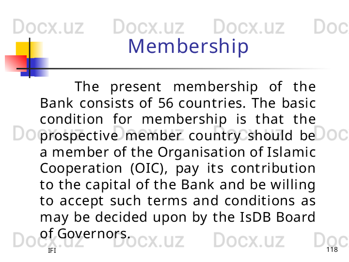 IFI 118Membership
The  present   membership  of  t he 
Bank   consist s  of  56  count ries.  The  basic 
condit ion  for  membership  is  t hat   t he 
prospect iv e  member  count ry   should  be 
a member of t he Organisat ion of Islamic 
Cooperat ion  (OIC),  pay   it s  cont ribut ion 
t o  t he  capit al  of  t he  Bank   and  be  w illing 
t o  accept   such  t erms  and  condit ions  as 
may   be  decided  upon  by   t he  IsDB  Board 
of Gov ernors. 