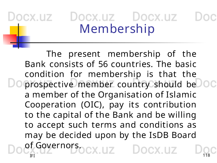 IFI 118Membership
The  present   membership  of  t he 
Bank   consist s  of  56  count ries.  The  basic 
condit ion  for  membership  is  t hat   t he 
prospect iv e  member  count ry   should  be 
a member of t he Organisat ion of Islamic 
Cooperat ion  (OIC),  pay   it s  cont ribut ion 
t o  t he  capit al  of  t he  Bank   and  be  w illing 
t o  accept   such  t erms  and  condit ions  as 
may   be  decided  upon  by   t he  IsDB  Board 
of Gov ernors.