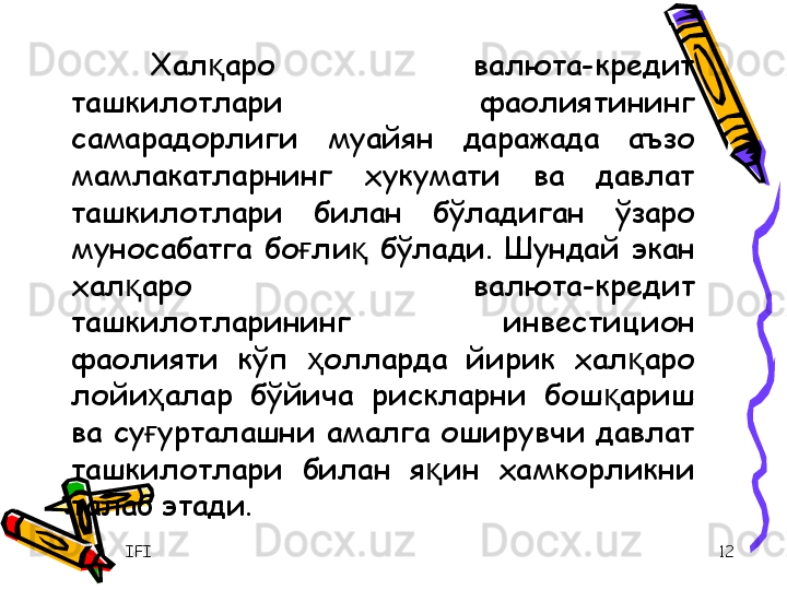 IFI 12Хал аро  валюта-кредит қ
ташкилотлари  фаолиятининг 
самарадорлиги  муайян  даражада  аъзо 
мамлакатларнинг  хукумати  ва  давлат 
ташкилотлари  билан  бўладиган  ўзаро 
муносабатга  бо ли   бўлади.  Шундай  экан 	
ғ қ
хал аро  валюта-кредит 	
қ
ташкилотларининг  инвестицион 
фаолияти  кўп  олларда  йирик  хал аро 	
ҳ қ
лойи алар  бўйича  рискларни  бош ариш 	
ҳ қ
ва  су урталашни  амалга  оширувчи  давлат 
ғ
ташкилотлари  билан  я ин  хамкорликни 	
қ
талаб этади. 