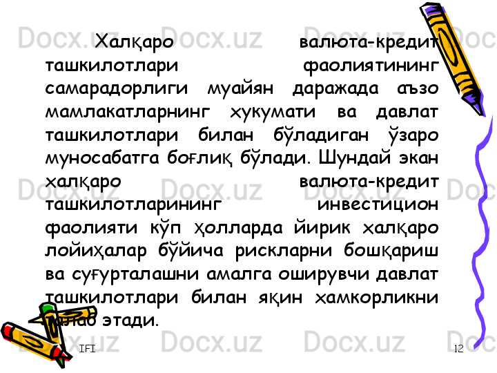 IFI 12Хал аро  валюта-кредит қ
ташкилотлари  фаолиятининг 
самарадорлиги  муайян  даражада  аъзо 
мамлакатларнинг  хукумати  ва  давлат 
ташкилотлари  билан  бўладиган  ўзаро 
муносабатга  бо ли   бўлади.  Шундай  экан 	
ғ қ
хал аро  валюта-кредит 	
қ
ташкилотларининг  инвестицион 
фаолияти  кўп  олларда  йирик  хал аро 	
ҳ қ
лойи алар  бўйича  рискларни  бош ариш 	
ҳ қ
ва  су урталашни  амалга  оширувчи  давлат 
ғ
ташкилотлари  билан  я ин  хамкорликни 	
қ
талаб этади.