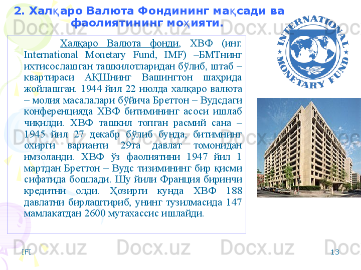 IFI 132. Хал аро Валюта қ Фондининг ма сади ва 	қ
фаолиятининг мо ияти.	
ҳ  
Халқаро  Валюта  фонди ,  ХВФ  (инг. 
International  Monetary  Fund,  IMF)  –БМТнинг 
ихтисослашган ташкилотларидан бўлиб, штаб – 
квартираси  АҚШнинг  Вашингтон  шаҳрида 
жойлашган.  1944  йил  22  июлда  халқаро   валюта 
– молия  масалалари бўйича Бреттон – Вуд сдаги 
конференцияда  ХВФ  битимининг  асоси  ишлаб 
чиқилди.  Х ВФ  ташкил  топган  расмий  сана  – 
1945  йил  27  декабр  бўлиб  бунда,  битимнинг 
охирги  варианти  29та  давлат  томонидан 
имзоланди.  Х ВФ  ўз  фаолиятини  1947  йил  1 
мартдан  Бреттон  –  Вудс  тизимининг  бир  қисми 
сифатида  бошлади .  Шу  йили  Франция  биринчи 
кредитни  олди.  Ҳозирги  кунда  ХВФ  18 8  
давлатни  бирлаштириб,  унинг  тузилмасида  1 47  
мамлакатдан 2 6 00 мутахассис ишлайди.