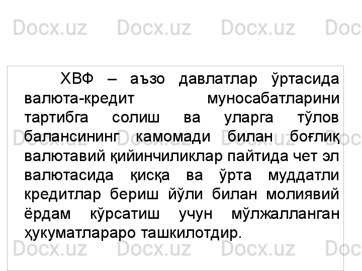 IFI 15ХВФ  –  аъзо  давлатлар  ўртасида 
валюта-кредит  муносабатларини 
тартибга  солиш  ва  уларга  тўлов 
балансининг  камомади  билан  боғлиқ 
валютавий қийинчиликлар пайтида чет эл 
валютасида  қисқа  ва  ўрта  муддатли 
кредитлар  бериш  йўли  билан  молиявий 
ёрдам  кўрсатиш  учун  мўлжалланган 
ҳукуматлараро ташкилотдир.