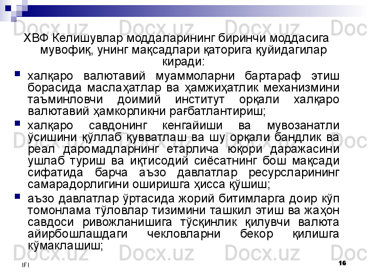 16
IFI ХВФ Келишувлар моддаларининг биринчи моддасига 
мувофиқ, унинг мақсадлари қаторига қуйидагилар 
киради:
халқаро  валютавий  муаммоларни  бартараф  этиш 
борасида  маслаҳатлар  ва  ҳамжиҳатлик  механизмини 
таъминловчи  доимий  институт  орқали  халқаро 
валютавий ҳамкорликни рағбатлантириш;
халқаро  савдонинг  кенгайиши  ва  мувозанатли 
ўсишини  қўллаб  қувватлаш  ва  шу  орқали  бандлик  ва 
реал  даромадларнинг  етарлича  юқори  даражасини 
ушлаб  туриш  ва  иқтисодий  сиёсатнинг  бош  мақсади 
сифатида  барча  аъзо  давлатлар  ресурсларининг 
самарадорлигини оширишга ҳисса қўшиш;
аъзо  давлатлар  ўртасида  жорий  битимларга  доир  кўп 
томонлама тўловлар тизимини ташкил этиш ва жаҳон 
савдоси  ривожланишига  тўсқинлик  қилувчи  валюта 
айирбошлашдаги  чекловларни  бекор  қилишга 
кўмаклашиш;