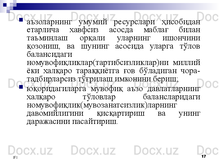 17
IFI 
аъзоларнинг  умумий  ресурслари  ҳисобидан 
етарлича  хавфсиз  асосда  маблағ  билан 
таъминлаш  орқали  уларнинг  ишончини 
қозониш,  ва  шунинг  асосида  уларга  тўлов 
балансидаги 
номувофиқликлар(тартибсизликлар)ни  миллий 
ёки  халқаро  тараққиётга  ғов  бўладиган  чора-
тадбирларсиз тўғрилаш имконини бериш;

юқоридагиларга  мувофиқ  аъзо  давлатларнинг 
халқаро  тўловлар  балансларидаги 
номувофиқлик(мувозанатсизлик)ларнинг 
давомийлигини  қисқартириш  ва  унинг 
даражасини пасайтириш. 