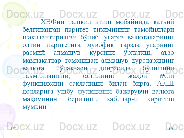 IFI 18ХВФни  ташкил  этиш  мобайнида  қатъий 
белгиланган  паритет  тизимининг  тамойиллари 
шакллантирилган  бўлиб,  уларга  валюталарнинг 
олтин  паритетига  мувофиқ  тарзда  уларнинг 
расмий  алмашув  курсини  ўрнатиш,  аъзо 
мамлакатлар  томонидан  алмашув  курсларининг 
валюта  йўлакчаси  доирасида  бўлишини 
таъминланиши,  олтиннинг  жаҳон  пули 
функциясини  сақланиши  билан  бирга,  АҚШ 
долларига  ушбу  функцияни  бажарувчи  валюта 
мақомининг  берилиши  кабиларни  киритиш 
мумкин. 11    