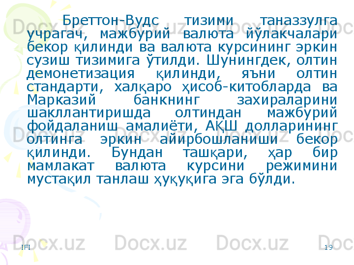 IFI 19Бреттон-Вудс  тизими  таназзулга 
учрагач,  мажбурий  валюта  йўлакчалари 
бекор  илинди ва валюта курсининг эркин қ
сузиш  тизимига  ўтилди.  Шунингдек,  олтин 
демонетизация  илинди,  яъни  олтин 	
қ
стандарти,  хал аро  исоб-китобларда  ва 	
қ ҳ
Марказий  банкнинг  захираларини 
шакллантиришда  олтиндан  мажбурий 
фойдаланиш  амалиёти,  А Ш  долларининг 	
Қ
олтинга  эркин  айирбошланиши  бекор 
илинди.  Бундан  таш ари,  ар  бир 	
қ қ ҳ
мамлакат  валюта  курсини  режимини 
муста ил танлаш  у у ига эга бўлди. 	
қ ҳ қ қ    