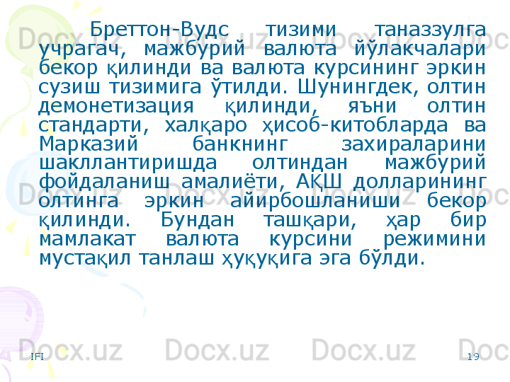IFI 19Бреттон-Вудс  тизими  таназзулга 
учрагач,  мажбурий  валюта  йўлакчалари 
бекор  илинди ва валюта курсининг эркин қ
сузиш  тизимига  ўтилди.  Шунингдек,  олтин 
демонетизация  илинди,  яъни  олтин 	
қ
стандарти,  хал аро  исоб-китобларда  ва 	
қ ҳ
Марказий  банкнинг  захираларини 
шакллантиришда  олтиндан  мажбурий 
фойдаланиш  амалиёти,  А Ш  долларининг 	
Қ
олтинга  эркин  айирбошланиши  бекор 
илинди.  Бундан  таш ари,  ар  бир 	
қ қ ҳ
мамлакат  валюта  курсини  режимини 
муста ил танлаш  у у ига эга бўлди. 	
қ ҳ қ қ