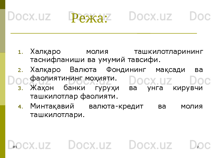 IFI 2Режа:
1. Хал аро  молия  ташкилотларининг қ
таснифланиши ва умумий тавсифи.
2. Хал аро  Валюта 
қ Фондининг  ма сади  ва 	қ
фаолиятининг мо ияти. 	
ҳ
3. Жа он  банки  гуру и  ва  унга  кирувчи 	
ҳ ҳ
ташкилотлар фаолияти. 
4. Минта авий  валюта-кредит  ва  молия 	
қ
ташкилотлари. 