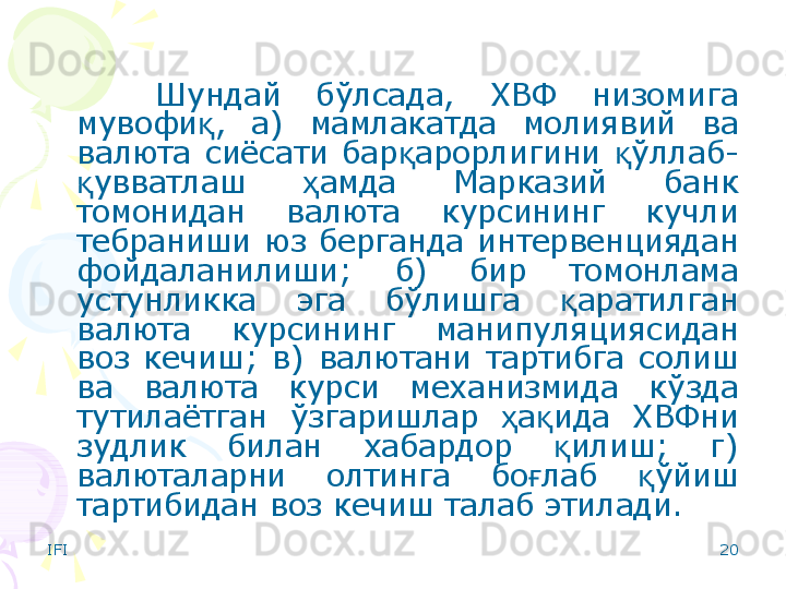 IFI 20Шундай  бўлсада,  ХВФ  низомига 
мувофи ,  а)  мамлакатда  молиявий  ва қ
валюта  сиёсати  бар арорлигини  ўллаб-	
қ қ
увватлаш  амда  Марказий  банк 	
қ ҳ
томонидан  валюта  курсининг  кучли 
тебраниши  юз  берганда  интервенциядан 
фойдаланилиши;  б)  бир  томонлама 
устунликка  эга  бўлишга  аратилган 	
қ
валюта  курсининг  манипуляциясидан 
воз  кечиш;  в)  валютани  тартибга  солиш 
ва  валюта  курси  механизмида  кўзда 
тутилаётган  ўзгаришлар  а ида  ХВФни 	
ҳ қ
зудлик  билан  хабардор  илиш;  г) 	
қ
валюталарни  олтинга  бо лаб  ўйиш 	
ғ қ
тартибидан воз кечиш талаб этилади.