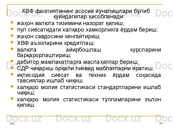 IFI 21ХВФ фаолиятининг асосий йўналишлари бўлиб 
қуйидагилар ҳисобланади:
жаҳон валюта тизимини назорат қилиш;
пул сиёсатидаги халқаро хамкорликга ёрдам бериш;
жаҳон савдосини кенгайтириш ;
ХВФ аъзоларини кредитлаш;
валюта  айирбошлаш  курсларини 
барқарорлаштириш;
дебитор мамлакатларга маслаҳатлар бериш;
СДР чиқариш орқали ликвид маблағларни яратиш;
иқтисодий  сиёсат  ва  техник  ёрдам  соҳасида 
тавсиялар ишлаб чиқиш.
халқаро  молия  статистикаси  стандартларини  ишлаб 
чиқиш;
халқаро  молия  статистикаси  тўпламларини  эълон 
қилиш.