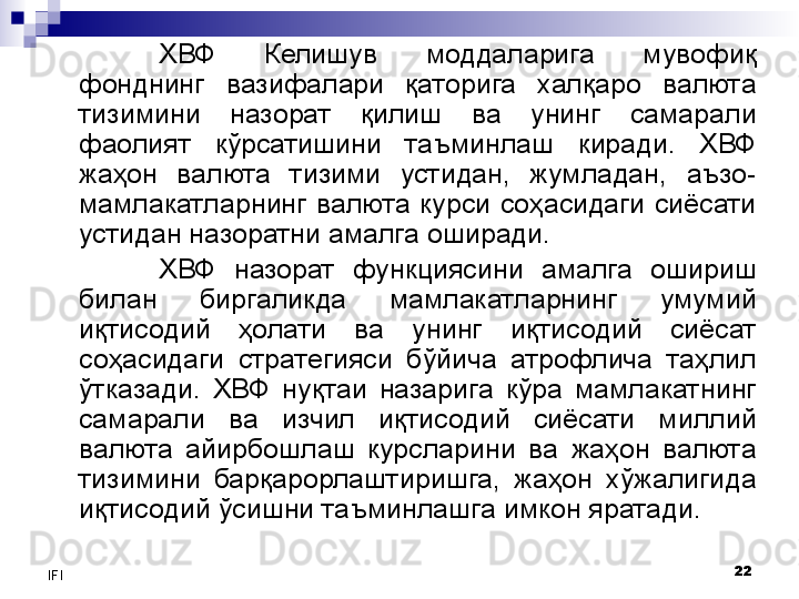 22
IFI ХВФ  Келишув  моддаларига  мувофиқ 
фонднинг  вазифалари  қаторига  халқаро  валюта 
тизимини  назорат  қилиш  ва  унинг  самарали 
фаолият  кўрсатишини  таъминлаш  киради.  ХВФ 
жаҳон  валюта  тизими  устидан,  жумладан,  аъзо-
мамлакатларнинг  валюта  курси  соҳасидаги  сиёсати 
устидан назоратни амалга оширади.
ХВФ  назорат  функциясини  амалга  ошириш 
билан  биргаликда  мамлакатларнинг  умумий 
иқтисодий  ҳолати  ва  унинг  иқтисодий  сиёсат 
соҳасидаги  стратегияси  бўйича  атрофлича  таҳлил 
ўтказади.  ХВФ  нуқтаи  назарига  кўра  мамлакатнинг 
самарали  ва  изчил  иқтисодий  сиёсати  миллий 
валюта  айирбошлаш  курсларини  ва  жаҳон  валюта 
тизимини  барқарорлаштиришга,  жаҳон  хўжалигида 
иқтисодий ўсишни таъминлашга имкон яратади. 