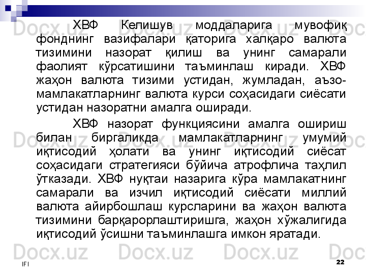 22
IFI ХВФ  Келишув  моддаларига  мувофиқ 
фонднинг  вазифалари  қаторига  халқаро  валюта 
тизимини  назорат  қилиш  ва  унинг  самарали 
фаолият  кўрсатишини  таъминлаш  киради.  ХВФ 
жаҳон  валюта  тизими  устидан,  жумладан,  аъзо-
мамлакатларнинг  валюта  курси  соҳасидаги  сиёсати 
устидан назоратни амалга оширади.
ХВФ  назорат  функциясини  амалга  ошириш 
билан  биргаликда  мамлакатларнинг  умумий 
иқтисодий  ҳолати  ва  унинг  иқтисодий  сиёсат 
соҳасидаги  стратегияси  бўйича  атрофлича  таҳлил 
ўтказади.  ХВФ  нуқтаи  назарига  кўра  мамлакатнинг 
самарали  ва  изчил  иқтисодий  сиёсати  миллий 
валюта  айирбошлаш  курсларини  ва  жаҳон  валюта 
тизимини  барқарорлаштиришга,  жаҳон  хўжалигида 
иқтисодий ўсишни таъминлашга имкон яратади.