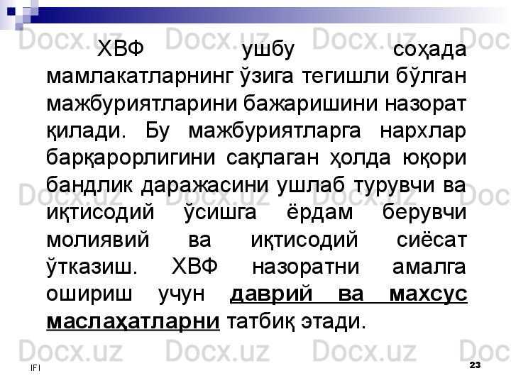 23
IFI ХВФ  ушбу  соҳада 
мамлакатларнинг ўзига тегишли бўлган 
мажбуриятларини бажаришини назорат 
қилади.  Бу  мажбуриятларга  нархлар 
барқарорлигини  сақлаган  ҳолда  юқори 
бандлик  даражасини  ушлаб  турувчи  ва 
иқтисодий  ўсишга  ёрдам  берувчи 
молиявий  ва  иқтисодий  сиёсат 
ўтказиш.  ХВФ  назоратни  амалга 
ошириш  учун  даврий  ва  махсус 
маслаҳатларни  татбиқ этади.  