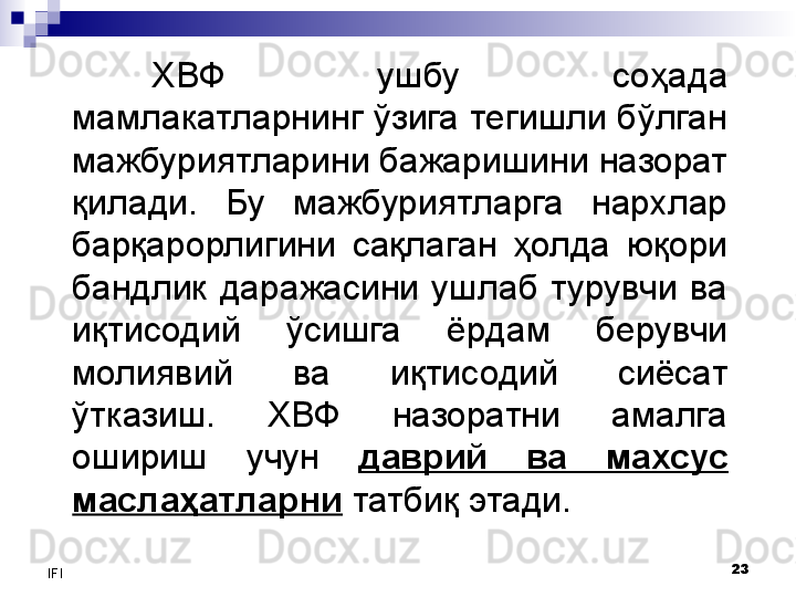 23
IFI ХВФ  ушбу  соҳада 
мамлакатларнинг ўзига тегишли бўлган 
мажбуриятларини бажаришини назорат 
қилади.  Бу  мажбуриятларга  нархлар 
барқарорлигини  сақлаган  ҳолда  юқори 
бандлик  даражасини  ушлаб  турувчи  ва 
иқтисодий  ўсишга  ёрдам  берувчи 
молиявий  ва  иқтисодий  сиёсат 
ўтказиш.  ХВФ  назоратни  амалга 
ошириш  учун  даврий  ва  махсус 
маслаҳатларни  татбиқ этади.
