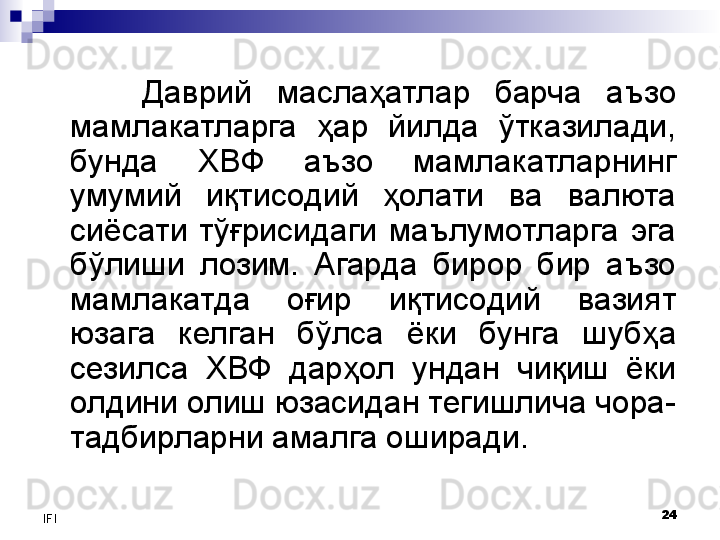 24
IFI Даврий  маслаҳатлар  барча  аъзо 
мамлакатларга  ҳар  йилда  ўтказилади, 
бунда  ХВФ  аъзо  мамлакатларнинг 
умумий  иқтисодий  ҳолати  ва  валюта 
сиёсати  тўғрисидаги  маълумотларга  эга 
бўлиши  лозим.  Агарда  бирор  бир  аъзо 
мамлакатда  оғир  иқтисодий  вазият 
юзага  келган  бўлса  ёки  бунга  шубҳа 
сезилса  ХВФ  дарҳол  ундан  чиқиш  ёки 
олдини олиш юзасидан тегишлича чора-
тадбирларни амалга оширади. 