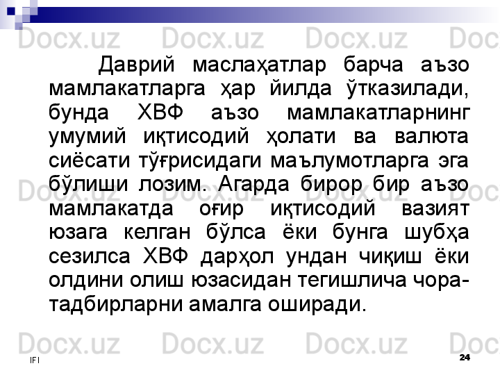 24
IFI Даврий  маслаҳатлар  барча  аъзо 
мамлакатларга  ҳар  йилда  ўтказилади, 
бунда  ХВФ  аъзо  мамлакатларнинг 
умумий  иқтисодий  ҳолати  ва  валюта 
сиёсати  тўғрисидаги  маълумотларга  эга 
бўлиши  лозим.  Агарда  бирор  бир  аъзо 
мамлакатда  оғир  иқтисодий  вазият 
юзага  келган  бўлса  ёки  бунга  шубҳа 
сезилса  ХВФ  дарҳол  ундан  чиқиш  ёки 
олдини олиш юзасидан тегишлича чора-
тадбирларни амалга оширади.