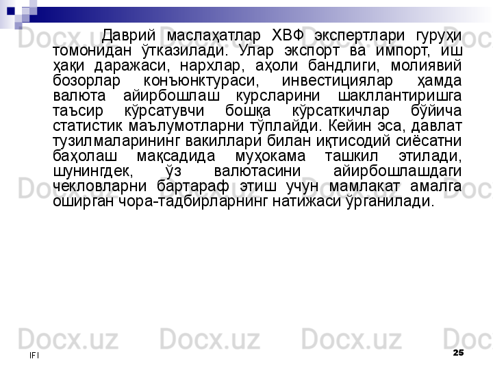 25
IFI Даврий  маслаҳатлар  ХВФ  экспертлари  гуруҳи 
томонидан  ўтказилади.  Улар  экспорт  ва  импорт,  иш 
ҳақи  даражаси,  нархлар,  аҳоли  бандлиги,  молиявий 
бозорлар  конъюнктураси,  инвестициялар  ҳамда 
валюта  айирбошлаш  курсларини  шакллантиришга 
таъсир  кўрсатувчи  бошқа  кўрсаткичлар  бўйича 
статистик  маълумотларни тўплайди.  Кейин  эса,  давлат 
тузилмаларининг вакиллари билан иқтисодий сиёсатни 
баҳолаш  мақсадида  муҳокама  ташкил  этилади, 
шунингдек,  ўз  валютасини  айирбошлашдаги 
чекловларни  бартараф  этиш  учун  мамлакат  амалга 
оширган чора-тадбирларнинг натижаси ўрганилади. 