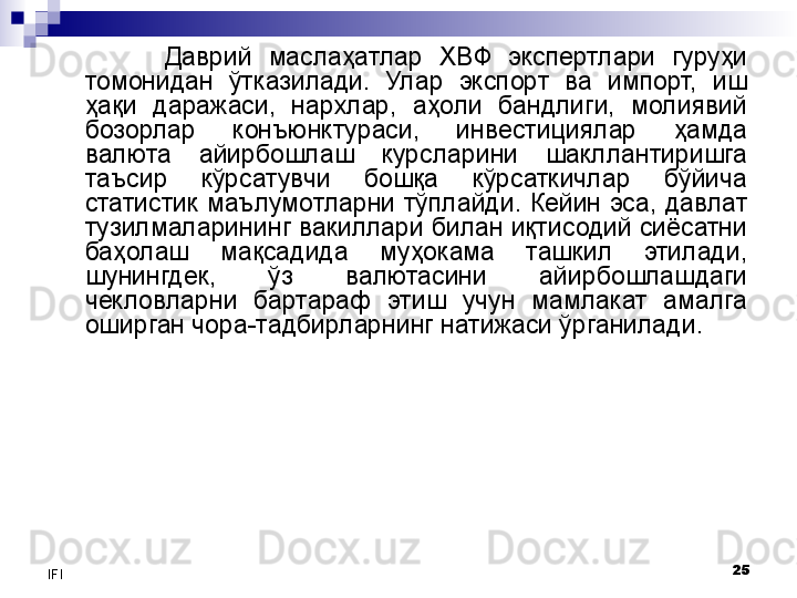 25
IFI Даврий  маслаҳатлар  ХВФ  экспертлари  гуруҳи 
томонидан  ўтказилади.  Улар  экспорт  ва  импорт,  иш 
ҳақи  даражаси,  нархлар,  аҳоли  бандлиги,  молиявий 
бозорлар  конъюнктураси,  инвестициялар  ҳамда 
валюта  айирбошлаш  курсларини  шакллантиришга 
таъсир  кўрсатувчи  бошқа  кўрсаткичлар  бўйича 
статистик  маълумотларни тўплайди.  Кейин  эса,  давлат 
тузилмаларининг вакиллари билан иқтисодий сиёсатни 
баҳолаш  мақсадида  муҳокама  ташкил  этилади, 
шунингдек,  ўз  валютасини  айирбошлашдаги 
чекловларни  бартараф  этиш  учун  мамлакат  амалга 
оширган чора-тадбирларнинг натижаси ўрганилади.