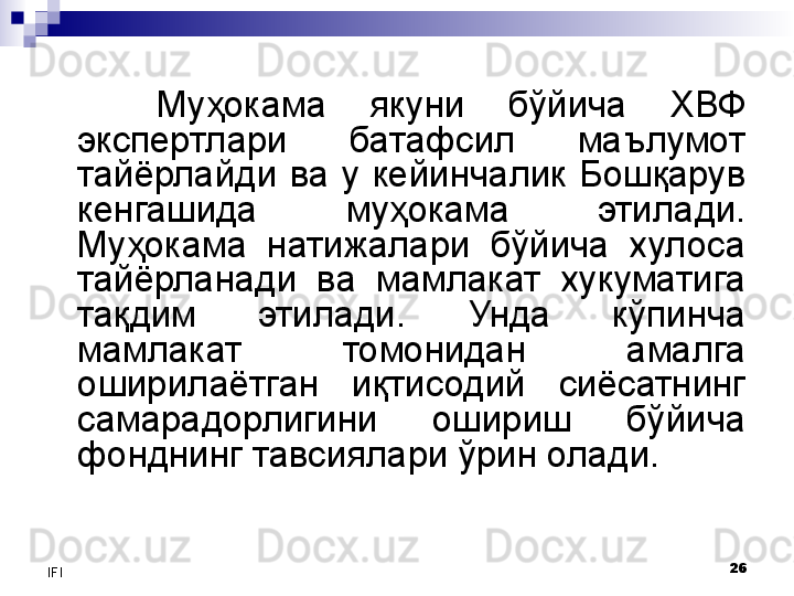 26
IFI Муҳокама  якуни  бўйича  ХВФ 
экспертлари  батафсил  маълумот 
тайёрлайди  ва  у  кейинчалик  Бошқарув 
кенгашида  муҳокама  этилади. 
Муҳокама  натижалари  бўйича  хулоса 
тайёрланади  ва  мамлакат  хукуматига 
тақдим  этилади.  Унда  кўпинча 
мамлакат  томонидан  амалга 
оширилаётган  иқтисодий  сиёсатнинг 
самарадорлигини  ошириш  бўйича 
фонднинг тавсиялари ўрин олади. 