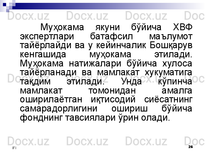 26
IFI Муҳокама  якуни  бўйича  ХВФ 
экспертлари  батафсил  маълумот 
тайёрлайди  ва  у  кейинчалик  Бошқарув 
кенгашида  муҳокама  этилади. 
Муҳокама  натижалари  бўйича  хулоса 
тайёрланади  ва  мамлакат  хукуматига 
тақдим  этилади.  Унда  кўпинча 
мамлакат  томонидан  амалга 
оширилаётган  иқтисодий  сиёсатнинг 
самарадорлигини  ошириш  бўйича 
фонднинг тавсиялари ўрин олади.