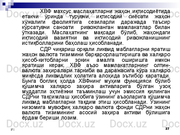 27
IFI ХВФ  махсус  маслаҳатларни  жаҳон  иқтисодиётида 
етакчи  ўринда  турувчи,  иқтисодий  сиёсати  жаҳон 
хўжалиги  фаолиятига  сезиларли  даражада  таъсир 
кўрсатувчи  саноати    ривожланган  мамлакатлар  билан 
ўтказади.  Маслаҳатнинг  мақсади  бўлиб,  жаҳондаги 
иқтисодий  вазиятни  ва  иқтисодий  ривожланишнинг 
истиқболларини баҳолаш ҳисобланади. 
СДР  чиқариш  орқали  ликвид  маблағларни  яратиш 
жаҳон валюта тизимини барқарорлаштиришга ва халқаро 
ҳисоб-китобларни  эркин  амалга  оширишга  имкон 
яратиши  керак.  ХВФ  аъзо  мамлакатларнинг  олтин-
валюта  заҳиралари  таркиби  ва  даражасига  кўра  халқаро 
миқёсда  ликвидлик  ҳолатига  алоҳида  эътибор  қаратади. 
Бунга  боғлиқ  ҳолда  ХВФнинг  муҳим  функцияси  бўлиб 
қўшимча  халқаро  заҳира  активларига  бўлган  узоқ 
муддатли  эҳтиёжни  таъминлаш  учун  эмиссия  қилинган 
СДРни  тақсимлаш ҳисобига ўзининг аъзоларига қўшимча 
ликвид  маблағларни  тақдим  этиш  ҳисобланади.  Ўзининг 
низомига  мувофиқ  халқаро  валюта  фонди  СДРни  жаҳон 
валюта  тизимининг  асосий  заҳира  активи  бўлишига 
ёрдам бериши лозим.