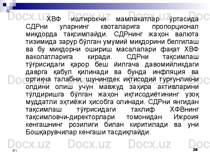 28
IFI ХВФ  иштирокчи  мамлакатлар  ўртасида 
СДРни  уларнинг  квоталарига  пропорционал 
миқдорда  тақсимлайди.  СДРнинг  жаҳон  валюта 
тизимида зарур бўлган умумий миқдорини белгилаш 
ва  бу  миқдорни  ошириш  масалалари  фақат  ХВФ 
ваколатларига  киради.  СДРни  тақсимлаш 
тўғрисидаги  қарор  беш  йилгача  давомийликдаги 
даврга  қабул  қилинади  ва  бунда  инфляция  ва 
ортиқча  талабни,  шунингдек  иқтисодий  турғунликни 
олдини  олиш  учун  мавжуд  заҳира  активларини 
тўлдиришга  бўлган  жаҳон  иқтисодиётининг  узоқ 
муддатли  эҳтиёжи  ҳисобга  олинади.  СДРни  янгидан 
тақсимлаш  тўғрисидаги  таклиф  ХФВнинг 
тақсимловчи-директорлари  томонидан  Ижроия 
кенгашнинг  розилиги  билан  киритилади  ва  уни 
Бошқарувчилар кенгаши тасдиқлайди. 