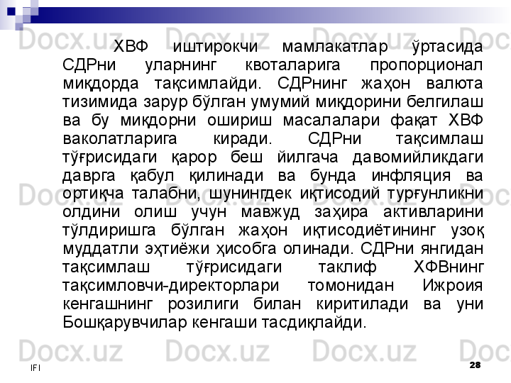 28
IFI ХВФ  иштирокчи  мамлакатлар  ўртасида 
СДРни  уларнинг  квоталарига  пропорционал 
миқдорда  тақсимлайди.  СДРнинг  жаҳон  валюта 
тизимида зарур бўлган умумий миқдорини белгилаш 
ва  бу  миқдорни  ошириш  масалалари  фақат  ХВФ 
ваколатларига  киради.  СДРни  тақсимлаш 
тўғрисидаги  қарор  беш  йилгача  давомийликдаги 
даврга  қабул  қилинади  ва  бунда  инфляция  ва 
ортиқча  талабни,  шунингдек  иқтисодий  турғунликни 
олдини  олиш  учун  мавжуд  заҳира  активларини 
тўлдиришга  бўлган  жаҳон  иқтисодиётининг  узоқ 
муддатли  эҳтиёжи  ҳисобга  олинади.  СДРни  янгидан 
тақсимлаш  тўғрисидаги  таклиф  ХФВнинг 
тақсимловчи-директорлари  томонидан  Ижроия 
кенгашнинг  розилиги  билан  киритилади  ва  уни 
Бошқарувчилар кенгаши тасдиқлайди.