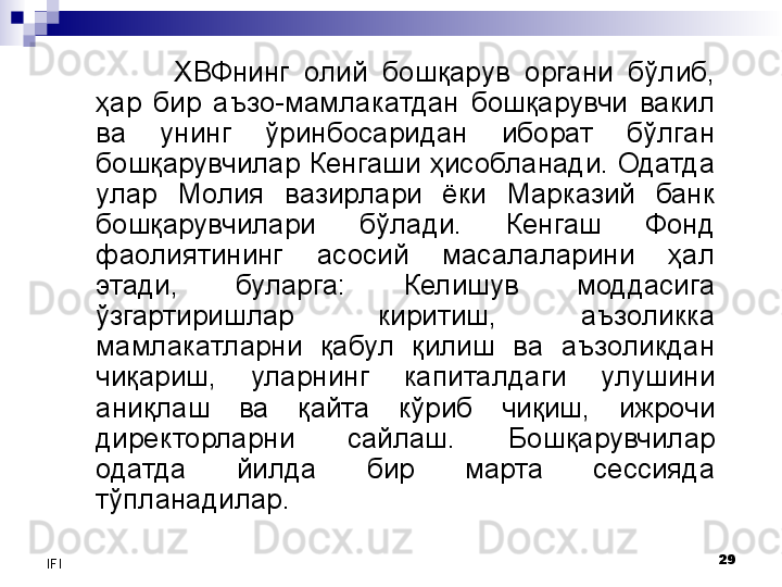 29
IFI ХВФнинг  олий  бошқарув  органи  бўлиб, 
ҳар  бир  аъзо-мамлакатдан  бошқарувчи  вакил 
ва  унинг  ўринбосаридан  иборат  бўлган 
бошқарувчилар Кенгаши ҳисобланади. Одатда 
улар  Молия  вазирлари  ёки  Марказий  банк 
бошқарувчилари  бўлади.  Кенгаш  Фонд 
фаолиятининг  асосий  масалаларини  ҳал 
этади,  буларга:  Келишув  моддасига 
ўзгартиришлар  киритиш,  аъзоликка 
мамлакатларни  қабул  қилиш  ва  аъзоликдан 
чиқариш,  уларнинг  капиталдаги  улушини 
аниқлаш  ва  қайта  кўриб  чиқиш,  ижрочи 
директорларни  сайлаш.  Бошқарувчилар 
одатда  йилда  бир  марта  сессияда 
тўпланадилар. 