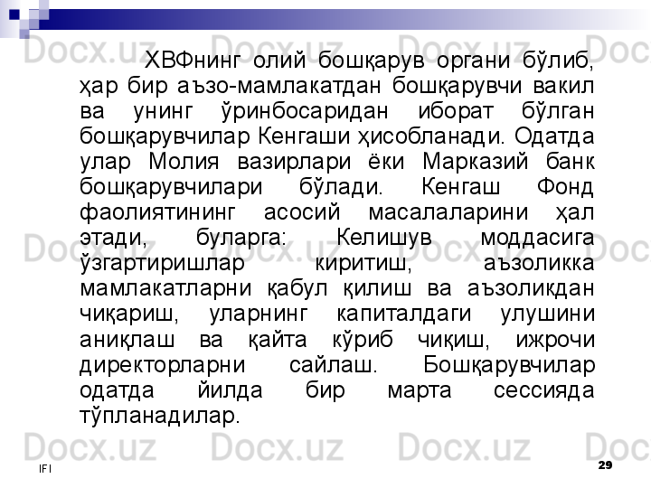 29
IFI ХВФнинг  олий  бошқарув  органи  бўлиб, 
ҳар  бир  аъзо-мамлакатдан  бошқарувчи  вакил 
ва  унинг  ўринбосаридан  иборат  бўлган 
бошқарувчилар Кенгаши ҳисобланади. Одатда 
улар  Молия  вазирлари  ёки  Марказий  банк 
бошқарувчилари  бўлади.  Кенгаш  Фонд 
фаолиятининг  асосий  масалаларини  ҳал 
этади,  буларга:  Келишув  моддасига 
ўзгартиришлар  киритиш,  аъзоликка 
мамлакатларни  қабул  қилиш  ва  аъзоликдан 
чиқариш,  уларнинг  капиталдаги  улушини 
аниқлаш  ва  қайта  кўриб  чиқиш,  ижрочи 
директорларни  сайлаш.  Бошқарувчилар 
одатда  йилда  бир  марта  сессияда 
тўпланадилар.