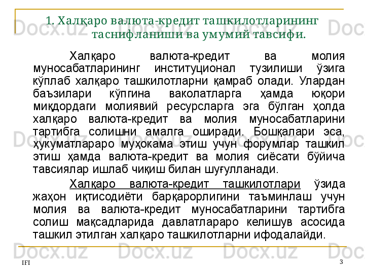 IFI 31. Х алқаро валю та-кредит ташкилотларининг 
тасниф ланиши ва ум ум ий тавсиф и.
Халқаро  валюта-кредит  ва  молия 
муносабатларининг  институционал  тузилиши  ўзига 
кўплаб  халқаро  ташкилотларни  қамраб  олади.  Улардан 
баъзилари  кўпгина  ваколатларга  ҳамда  юқори 
миқдордаги  молиявий  ресурсларга  эга  бўлган  ҳолда 
халқаро  валюта-кредит  ва  молия  муносабатларини 
тартибга  солишни  амалга  оширади.  Бошқалари  эса, 
ҳукуматлараро  муҳокама  этиш  учун  форумлар  ташкил 
этиш  ҳамда  валюта-кредит  ва  молия  сиёсати  бўйича 
тавсиялар ишлаб чиқиш билан шуғулланади. 
Халқаро  валюта-кредит  ташкилотлари   ўзида 
жаҳон  иқтисодиёти  барқарорлигини  таъминлаш  учун 
молия  ва  валюта-кредит  муносабатларини  тартибга 
солиш  мақсадларида  давлатлараро  келишув  асосида 
ташкил этилган халқаро ташкилотларни ифодалайди.