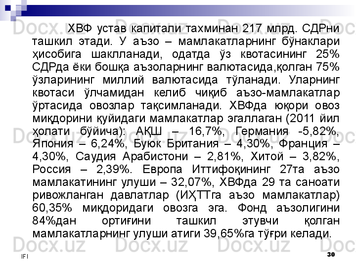 30
IFI ХВФ  устав  капитали  тахминан  217  млрд.  СДРни 
ташкил  этади .  У  а ъзо  –  мамлакатларнинг  бўнаклари 
ҳисобига  шаклл анади,  одатда  ўз  квотасининг  25% 
СДРда ёки бошқа аъзоларнинг валютасида,қолган 75% 
ўзларининг  миллий  валютасида   тўланади .  Уларнинг 
квотаси  ўлчамидан  келиб  чиқиб  аъзо-мамлакатлар 
ўртасида  овозлар  тақсимланади.   ХВФда  юқори  овоз 
миқдори ни   қуйидаги   мамлакатл ар  эгаллаган   ( 2011  йил  
ҳолати  бўйича):  АҚШ  –  1 6,7% ,  Германия  -5,82%, 
Япония  –  6,2 4 %,  Буюк  Британия  –  4,30%,  Франция  – 
4, 30%,  Саудия  Арабистони  –  2,81%,  Хитой  –  3,82 %, 
Россия  –  2,39%.  Е вропа  Иттифоқининг  27 та  аъзо 
мамлакатининг  улуши  –  3 2 , 07%,  ХВФда  29  та  саноати 
ривожланган  давлатлар  (ИҲ ТТга  аъзо  мамлакатлар)  
60,35%  миқдоридаги  овозга  эга.   Фонд  аъзолигини 
84%дан  ортиғини  ташкил  этувчи  қолган 
мамлакатларнинг улуши атиги 39, 65 %га тўғри келади.  