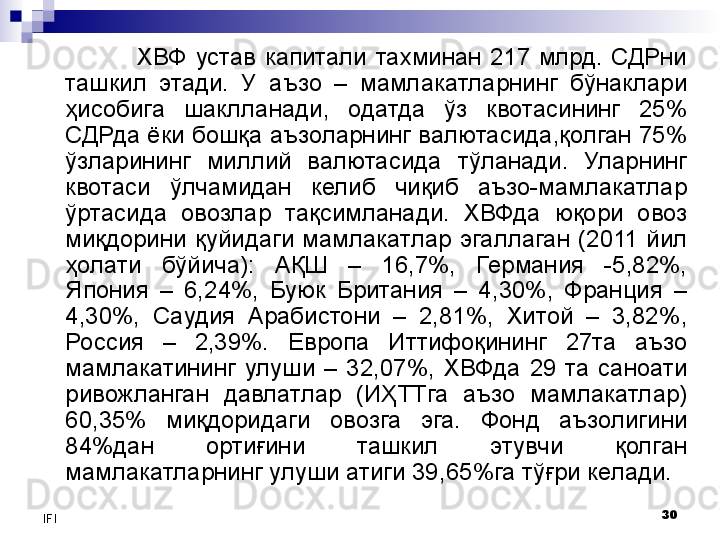 30
IFI ХВФ  устав  капитали  тахминан  217  млрд.  СДРни 
ташкил  этади .  У  а ъзо  –  мамлакатларнинг  бўнаклари 
ҳисобига  шаклл анади,  одатда  ўз  квотасининг  25% 
СДРда ёки бошқа аъзоларнинг валютасида,қолган 75% 
ўзларининг  миллий  валютасида   тўланади .  Уларнинг 
квотаси  ўлчамидан  келиб  чиқиб  аъзо-мамлакатлар 
ўртасида  овозлар  тақсимланади.   ХВФда  юқори  овоз 
миқдори ни   қуйидаги   мамлакатл ар  эгаллаган   ( 2011  йил  
ҳолати  бўйича):  АҚШ  –  1 6,7% ,  Германия  -5,82%, 
Япония  –  6,2 4 %,  Буюк  Британия  –  4,30%,  Франция  – 
4, 30%,  Саудия  Арабистони  –  2,81%,  Хитой  –  3,82 %, 
Россия  –  2,39%.  Е вропа  Иттифоқининг  27 та  аъзо 
мамлакатининг  улуши  –  3 2 , 07%,  ХВФда  29  та  саноати 
ривожланган  давлатлар  (ИҲ ТТга  аъзо  мамлакатлар)  
60,35%  миқдоридаги  овозга  эга.   Фонд  аъзолигини 
84%дан  ортиғини  ташкил  этувчи  қолган 
мамлакатларнинг улуши атиги 39, 65 %га тўғри келади.