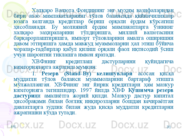 IFI 31Халқаро  Валюта  Фондининг  энг  муҳим   вазифаларидан 
бири  аъзо  мамлакатларнинг  тўлов  балансида  қийинчиликлар 
юзага  келганда  кредитлар  бериш  орқали  ёрдам  кўрсатиш 
ҳисобланади.   Бу  молиявий  ёрдам  мамлакатларга  ўзининг 
халқаро  заҳираларини  тўлдиришга,  миллий  валютасини 
барқарорлаштиришга,  импорт  тўловларини  амалга  оширишни 
давом  эттиришга  ҳамда  мавжуд  муаммоларни  ҳал  этиш  бўйича 
чоралар-тадбирлар  қабул  қилиш  орқали  фаол  иқтисодий  ўсиш 
учун шароитни тиклашга имкон яратади. 
ХВФнинг  кредитлаш  дастурларини  қуйидагича 
категорияларга ажратиш мумкин:
1.  Резерв  (Stand-By)  келишувлари   асосан  қисқа 
муддатли  тўлов  баланси  муаммоларини  бартараф  этишга 
мўлжалланган.  ХВФнинг  энг  йирик  кредитлари  ҳам  мазкур 
категорияга  тегишлидир.  1997  йилда  ХВФ  Қўшимча  резерв 
дастури ни  амалиётга  жорий  қилди.  Мазкур  дастур  капитал 
ҳисобрақами  билан  боғлиқ  инқирозларни  бошдан  кечираётган 
давлатларга  зудлик  билан  жуда  қисқа  муддатли  кредитларни 
ажратишни кўзда тутади.     