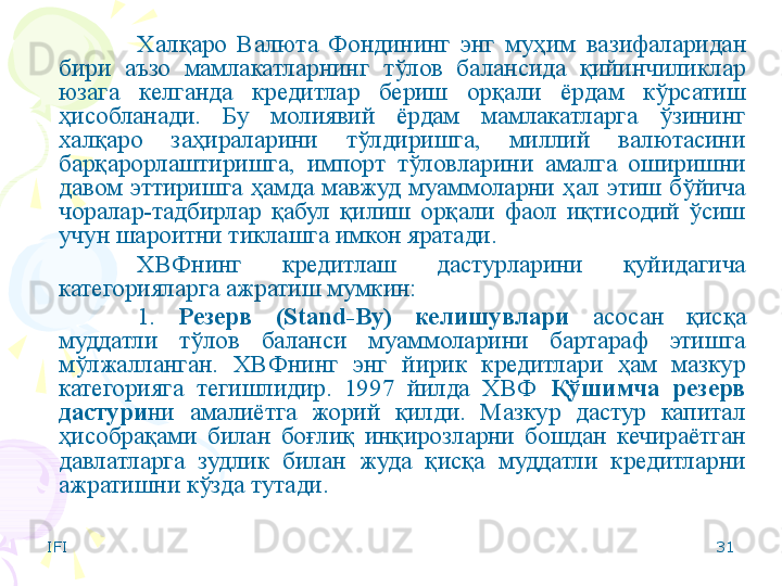 IFI 31Халқаро  Валюта  Фондининг  энг  муҳим   вазифаларидан 
бири  аъзо  мамлакатларнинг  тўлов  балансида  қийинчиликлар 
юзага  келганда  кредитлар  бериш  орқали  ёрдам  кўрсатиш 
ҳисобланади.   Бу  молиявий  ёрдам  мамлакатларга  ўзининг 
халқаро  заҳираларини  тўлдиришга,  миллий  валютасини 
барқарорлаштиришга,  импорт  тўловларини  амалга  оширишни 
давом  эттиришга  ҳамда  мавжуд  муаммоларни  ҳал  этиш  бўйича 
чоралар-тадбирлар  қабул  қилиш  орқали  фаол  иқтисодий  ўсиш 
учун шароитни тиклашга имкон яратади. 
ХВФнинг  кредитлаш  дастурларини  қуйидагича 
категорияларга ажратиш мумкин:
1.  Резерв  (Stand-By)  келишувлари   асосан  қисқа 
муддатли  тўлов  баланси  муаммоларини  бартараф  этишга 
мўлжалланган.  ХВФнинг  энг  йирик  кредитлари  ҳам  мазкур 
категорияга  тегишлидир.  1997  йилда  ХВФ  Қўшимча  резерв 
дастури ни  амалиётга  жорий  қилди.  Мазкур  дастур  капитал 
ҳисобрақами  билан  боғлиқ  инқирозларни  бошдан  кечираётган 
давлатларга  зудлик  билан  жуда  қисқа  муддатли  кредитларни 
ажратишни кўзда тутади.