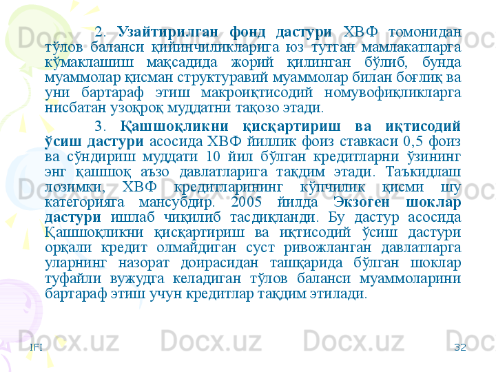 IFI 322.  Узайтирилган  фонд  дастури   ХВФ  томонидан 
тўлов  баланси  қийинчиликларига  юз  тутган  мамлакатларга 
кўмаклашиш  мақсадида  жорий  қилинган  бўлиб,  бунда 
муаммолар қисман структуравий муаммолар билан боғлиқ ва 
уни  бартараф  этиш  макроиқтисодий  номувофиқликларга 
нисбатан узоқроқ муддатни тақозо этади.
3.  Қашшоқликни  қисқартириш  ва  иқтисодий 
ўсиш  дастури  асосида  ХВФ  йиллик  фоиз  ставкаси  0,5  фоиз 
ва  сўндириш  муддати  10  йил  бўлган  кредитларни  ўзининг 
энг  қашшоқ  аъзо  давлатларига  тақдим  этади.  Таъкидлаш 
лозимки,  ХВФ  кредитларининг  кўпчилик  қисми  шу 
категорияга  мансубдир.  2005  йилда  Экзоген  шоклар 
дастури  ишлаб  чиқилиб  тасдиқланди.  Бу  дастур  асосида 
Қашшоқликни  қисқартириш  ва  иқтисодий  ўсиш  дастури 
орқали  кредит  олмайдиган  суст  ривожланган  давлатларга 
уларнинг  назорат  доирасидан  ташқарида  бўлган  шоклар 
туфайли  вужудга  келадиган  тўлов  баланси  муаммоларини 
бартараф этиш учун кредитлар тақдим этилади.    