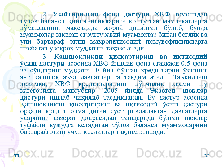 IFI 322.  Узайтирилган  фонд  дастури   ХВФ  томонидан 
тўлов  баланси  қийинчиликларига  юз  тутган  мамлакатларга 
кўмаклашиш  мақсадида  жорий  қилинган  бўлиб,  бунда 
муаммолар қисман структуравий муаммолар билан боғлиқ ва 
уни  бартараф  этиш  макроиқтисодий  номувофиқликларга 
нисбатан узоқроқ муддатни тақозо этади.
3.  Қашшоқликни  қисқартириш  ва  иқтисодий 
ўсиш  дастури  асосида  ХВФ  йиллик  фоиз  ставкаси  0,5  фоиз 
ва  сўндириш  муддати  10  йил  бўлган  кредитларни  ўзининг 
энг  қашшоқ  аъзо  давлатларига  тақдим  этади.  Таъкидлаш 
лозимки,  ХВФ  кредитларининг  кўпчилик  қисми  шу 
категорияга  мансубдир.  2005  йилда  Экзоген  шоклар 
дастури  ишлаб  чиқилиб  тасдиқланди.  Бу  дастур  асосида 
Қашшоқликни  қисқартириш  ва  иқтисодий  ўсиш  дастури 
орқали  кредит  олмайдиган  суст  ривожланган  давлатларга 
уларнинг  назорат  доирасидан  ташқарида  бўлган  шоклар 
туфайли  вужудга  келадиган  тўлов  баланси  муаммоларини 
бартараф этиш учун кредитлар тақдим этилади.