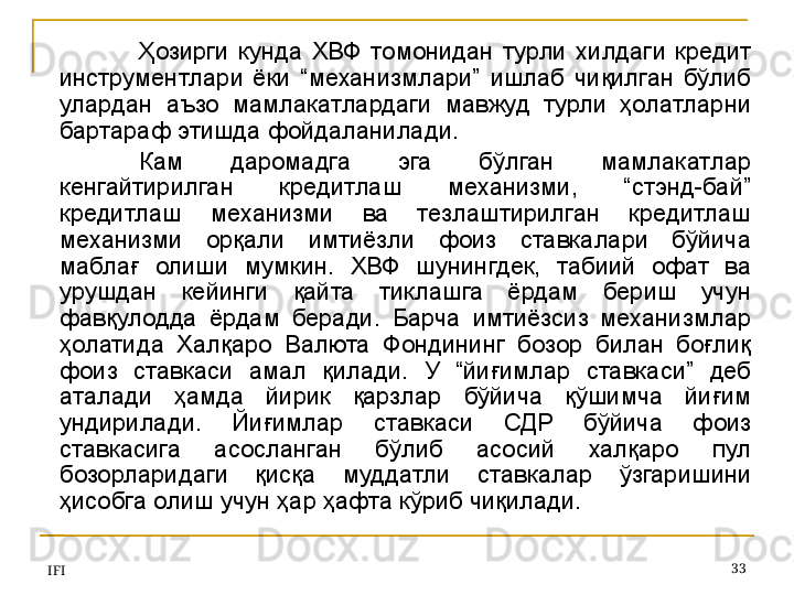 IFI 33Ҳозирги  кунда  ХВФ  томонидан  турли  хилдаги  кредит 
инструментлари  ёки  “механизмлари”  ишлаб  чиқилган  бўлиб 
улардан  аъзо  мамлакатлардаги  мавжуд  турли  ҳолатларни 
бартараф этишда фойдаланилади. 
Кам  даромадга  эга  бўлган  мамлакатлар 
кенгайтирилган  кредитлаш  механизми,  “стэнд-бай” 
кредитлаш  механизми  ва  тезлаштирилган  кредитлаш 
механизми  орқали  имтиёзли  фоиз  ставкалари  бўйича 
маблағ  олиши  мумкин.  ХВФ  шунингдек,  табиий  офат  ва 
урушдан  кейинги  қайта  тиклашга  ёрдам  бериш  учун 
фавқулодда  ёрдам  беради.  Барча  имтиёзсиз  механизмлар 
ҳолатида  Халқаро  Валюта  Фондининг  бозор  билан  боғлиқ 
фоиз  ставкаси  амал  қилади.  У  “йиғимлар  ставкаси”  деб 
аталади  ҳамда  йирик  қарзлар  бўйича  қўшимча  йиғим 
ундирилади.  Йиғимлар  ставкаси  СДР  бўйича  фоиз 
ставкасига  асосланган  бўлиб  асосий  халқаро  пул 
бозорларидаги  қисқа  муддатли  ставкалар  ўзгаришини 
ҳисобга олиш учун ҳар ҳафта кўриб чиқилади.