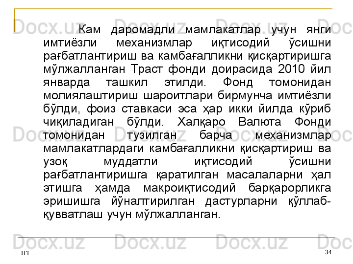 IFI 34Кам  даромадли  мамлакатлар  учун  янги 
имтиёзли  механизмлар  иқтисодий  ўсишни 
рағбатлантириш  ва камбағалликни  қисқартиришга 
мўлжалланган  Траст  фонди  доирасида  2010  йил 
январда  ташкил  этилди.  Фонд  томонидан 
молиялаштириш  шароитлари  бирмунча  имтиёзли 
бўлди,  фоиз  ставкаси  эса  ҳар  икки  йилда  кўриб 
чиқиладиган  бўлди.  Халқаро  Валюта  Фонди 
томонидан  тузилган  барча  механизмлар 
мамлакатлардаги  камбағалликни  қисқартириш  ва 
узоқ  муддатли  иқтисодий  ўсишни 
рағбатлантиришга  қаратилган  масалаларни  ҳал 
этишга  ҳамда  макроиқтисодий  барқарорликга 
эришишга  йўналтирилган  дастурларни  қўллаб-
қувватлаш учун мўлжалланган.